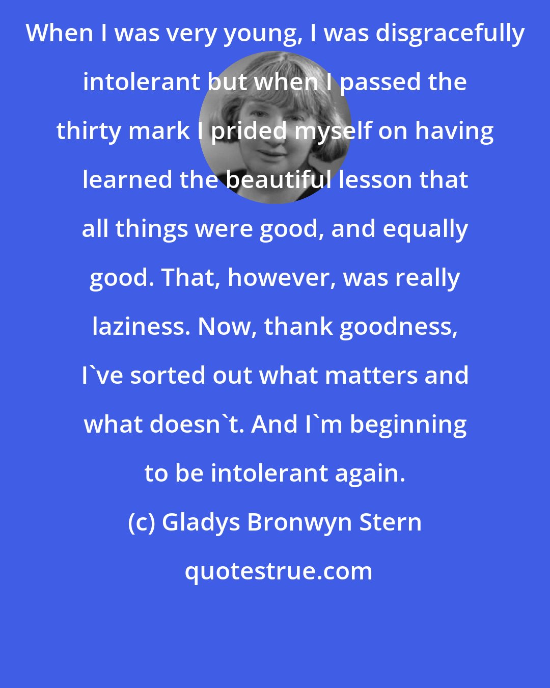 Gladys Bronwyn Stern: When I was very young, I was disgracefully intolerant but when I passed the thirty mark I prided myself on having learned the beautiful lesson that all things were good, and equally good. That, however, was really laziness. Now, thank goodness, I've sorted out what matters and what doesn't. And I'm beginning to be intolerant again.