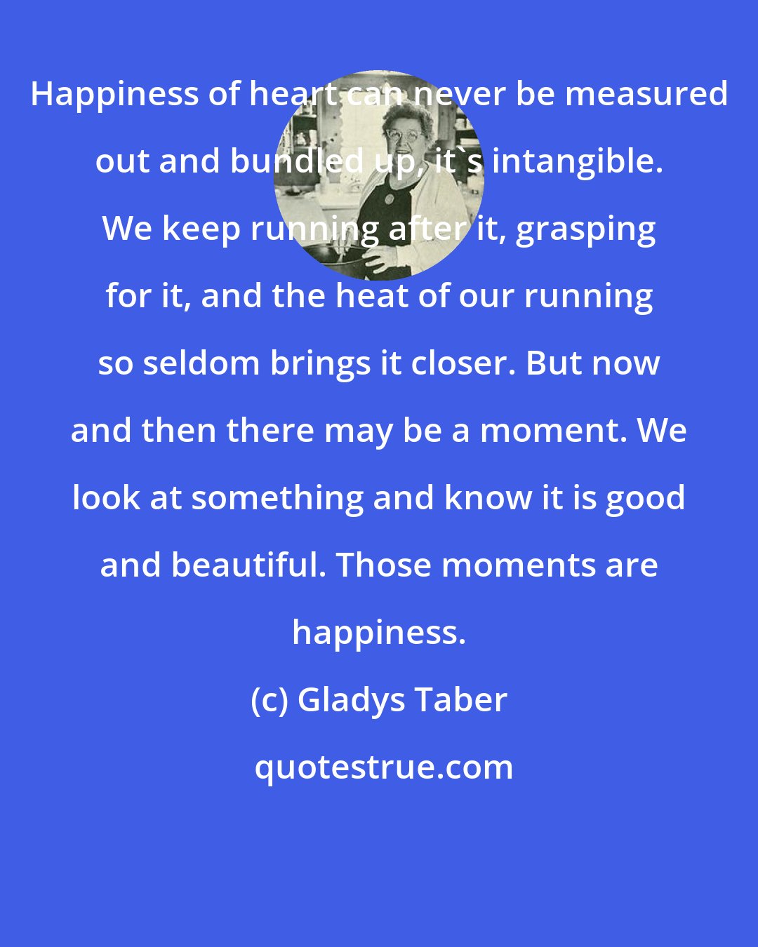 Gladys Taber: Happiness of heart can never be measured out and bundled up, it's intangible. We keep running after it, grasping for it, and the heat of our running so seldom brings it closer. But now and then there may be a moment. We look at something and know it is good and beautiful. Those moments are happiness.