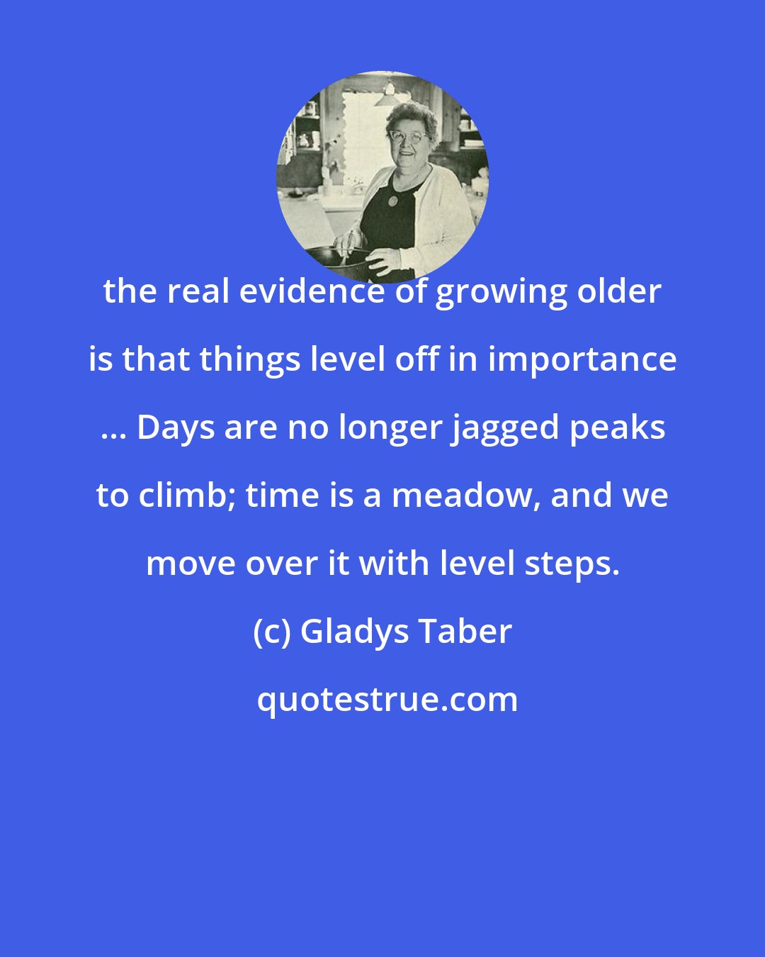 Gladys Taber: the real evidence of growing older is that things level off in importance ... Days are no longer jagged peaks to climb; time is a meadow, and we move over it with level steps.