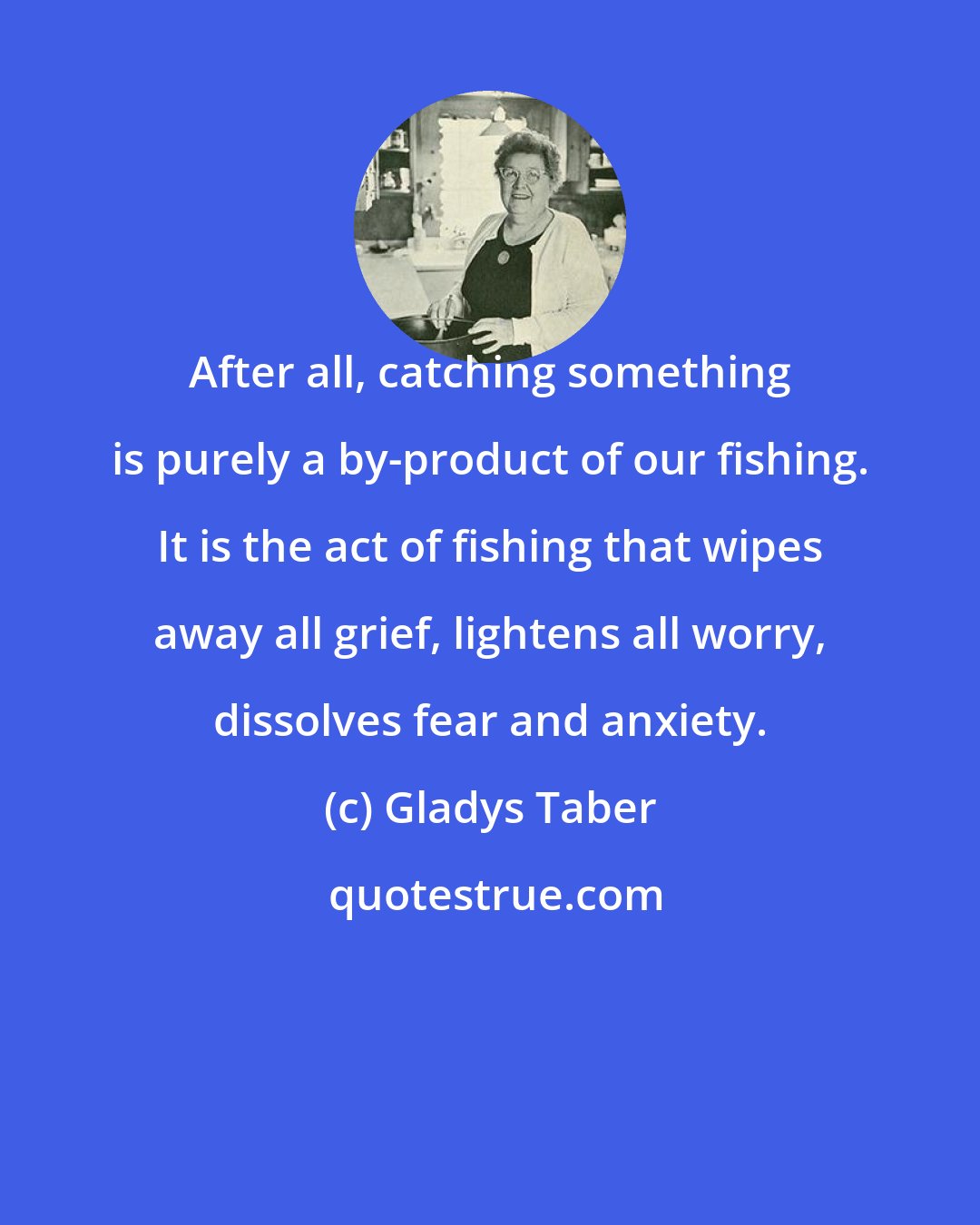 Gladys Taber: After all, catching something is purely a by-product of our fishing. It is the act of fishing that wipes away all grief, lightens all worry, dissolves fear and anxiety.