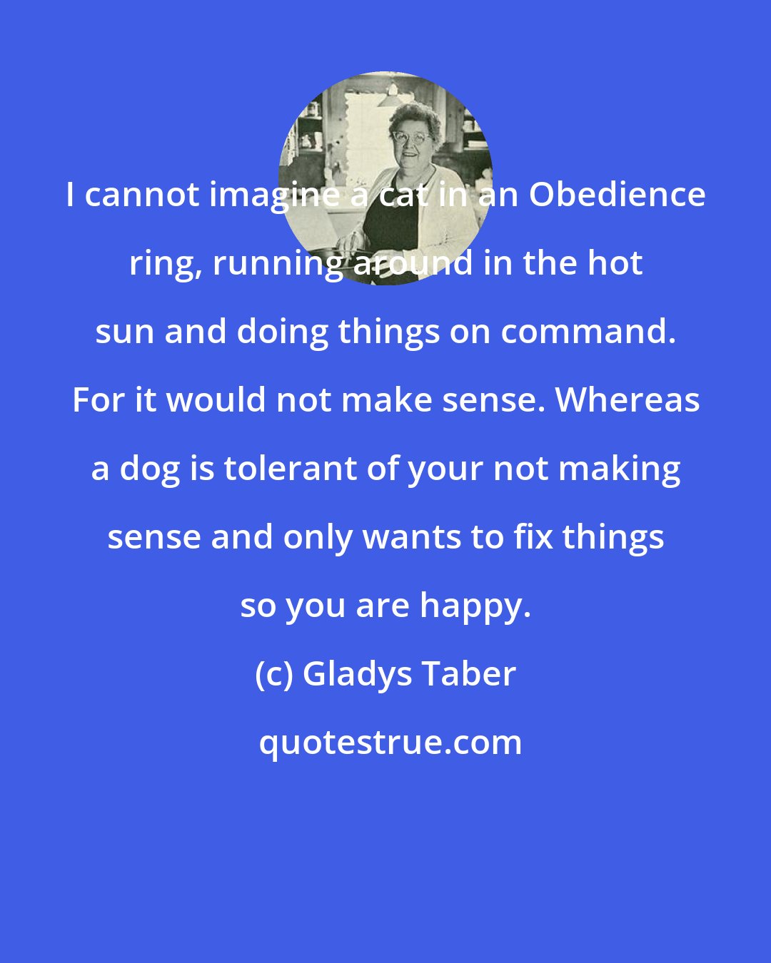 Gladys Taber: I cannot imagine a cat in an Obedience ring, running around in the hot sun and doing things on command. For it would not make sense. Whereas a dog is tolerant of your not making sense and only wants to fix things so you are happy.