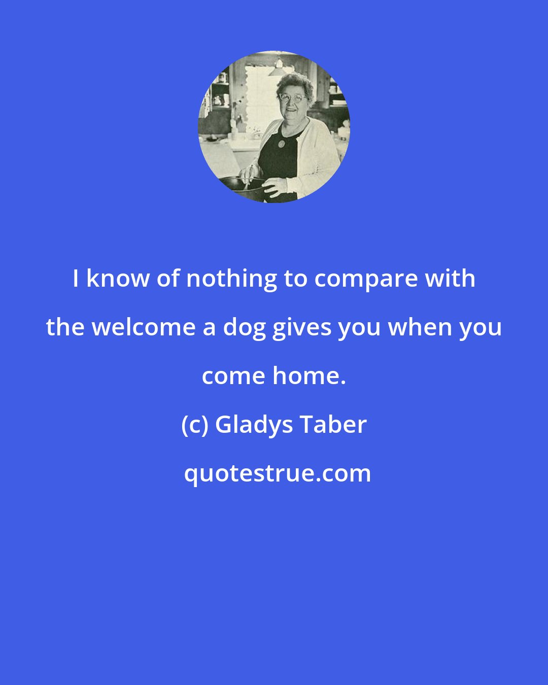 Gladys Taber: I know of nothing to compare with the welcome a dog gives you when you come home.