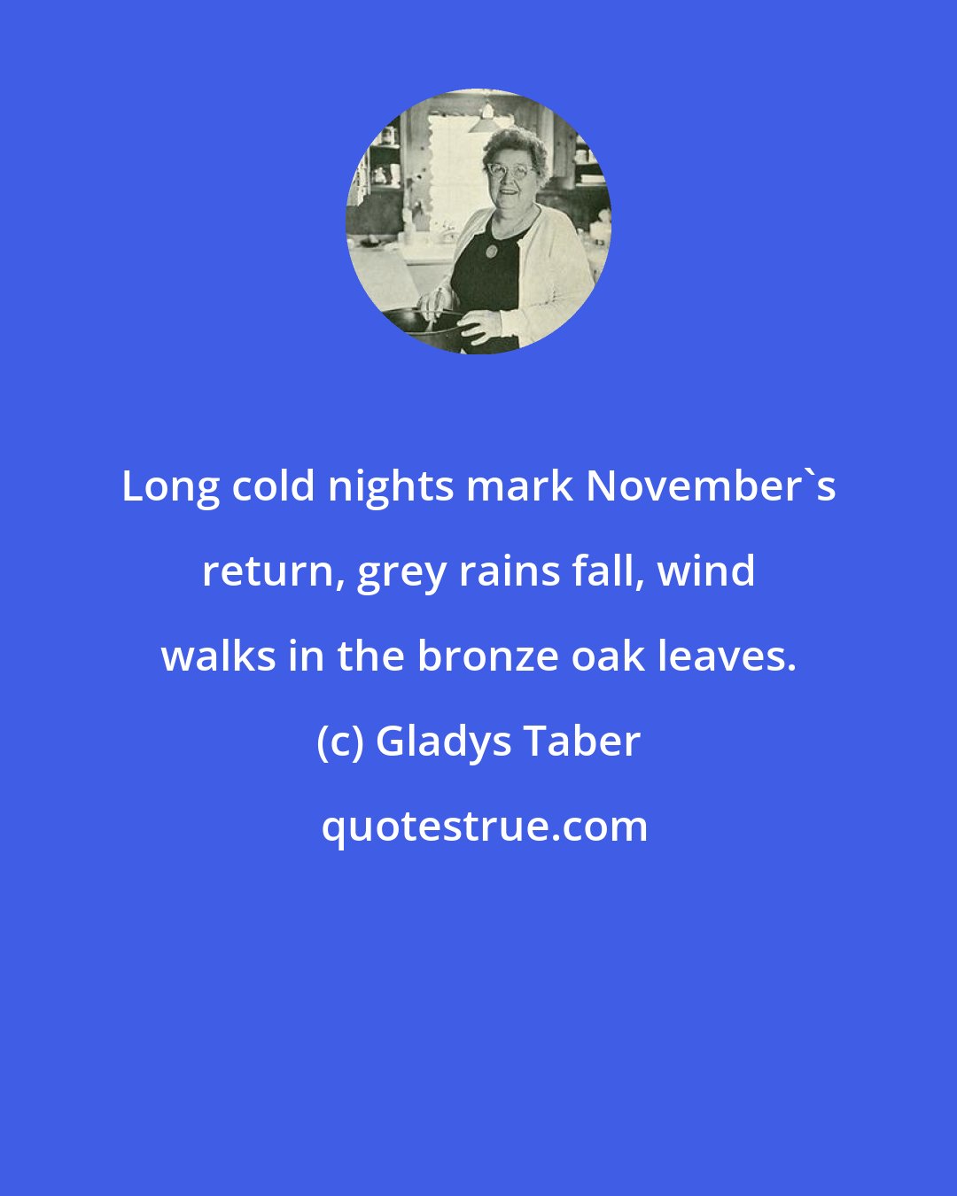 Gladys Taber: Long cold nights mark November's return, grey rains fall, wind walks in the bronze oak leaves.