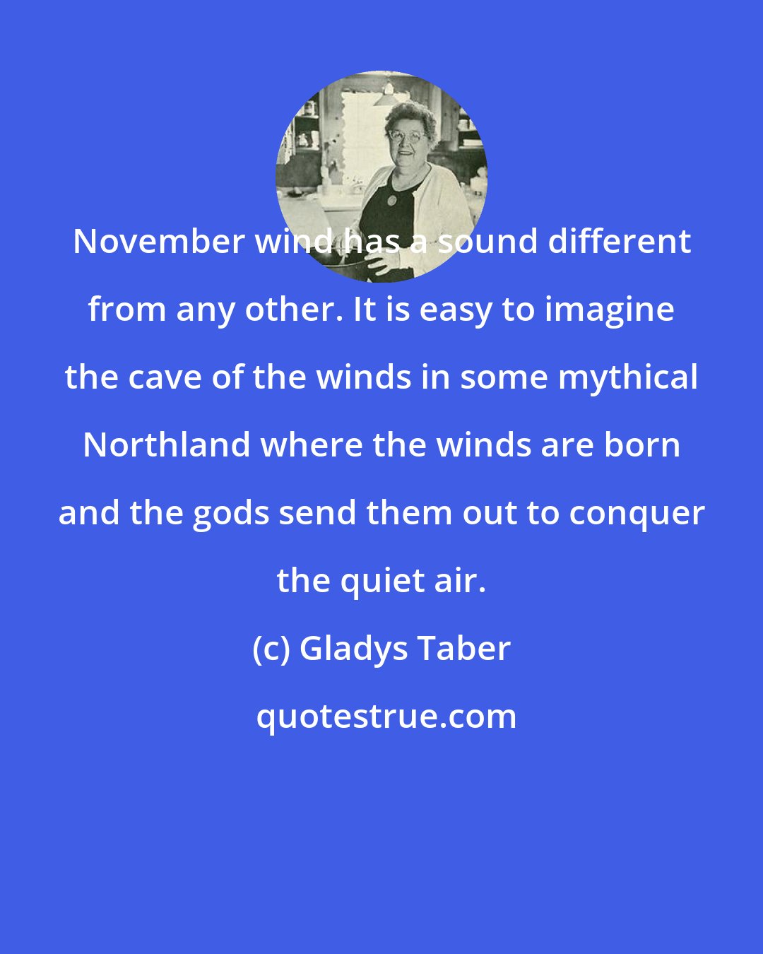 Gladys Taber: November wind has a sound different from any other. It is easy to imagine the cave of the winds in some mythical Northland where the winds are born and the gods send them out to conquer the quiet air.