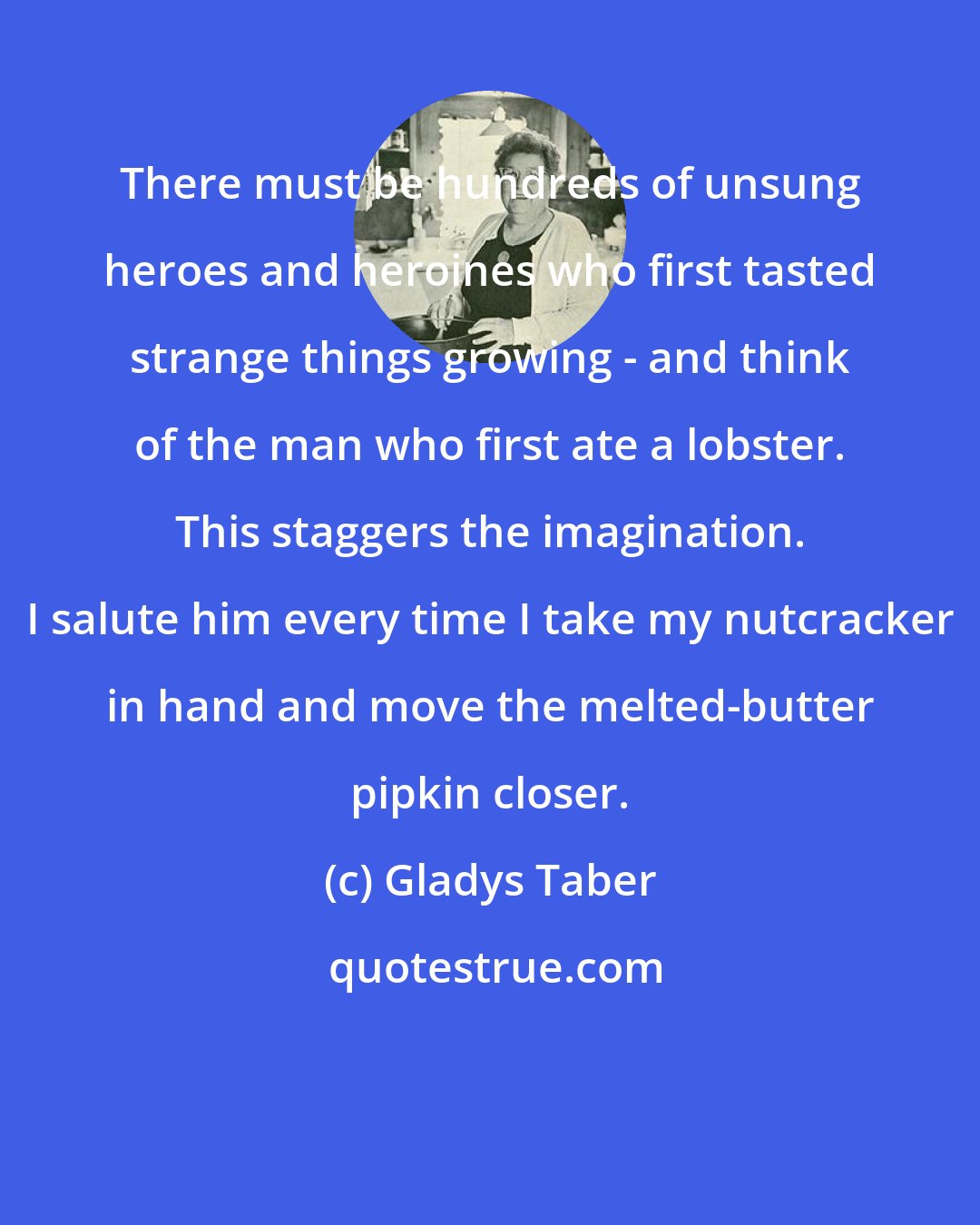 Gladys Taber: There must be hundreds of unsung heroes and heroines who first tasted strange things growing - and think of the man who first ate a lobster. This staggers the imagination. I salute him every time I take my nutcracker in hand and move the melted-butter pipkin closer.