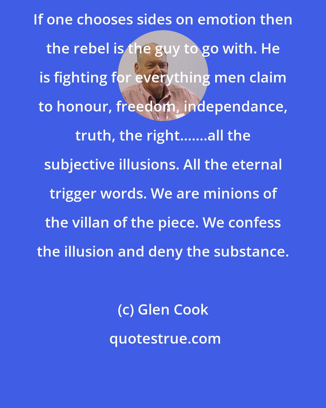 Glen Cook: If one chooses sides on emotion then the rebel is the guy to go with. He is fighting for everything men claim to honour, freedom, independance, truth, the right.......all the subjective illusions. All the eternal trigger words. We are minions of the villan of the piece. We confess the illusion and deny the substance.