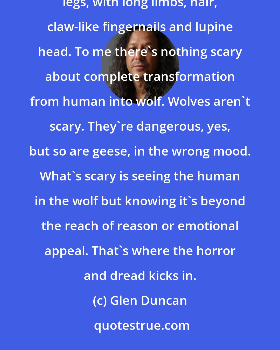 Glen Duncan: I don't remember the first image of a werewolf I saw, but I suspect it was the hybrid type, up on two legs, with long limbs, hair, claw-like fingernails and lupine head. To me there's nothing scary about complete transformation from human into wolf. Wolves aren't scary. They're dangerous, yes, but so are geese, in the wrong mood. What's scary is seeing the human in the wolf but knowing it's beyond the reach of reason or emotional appeal. That's where the horror and dread kicks in.