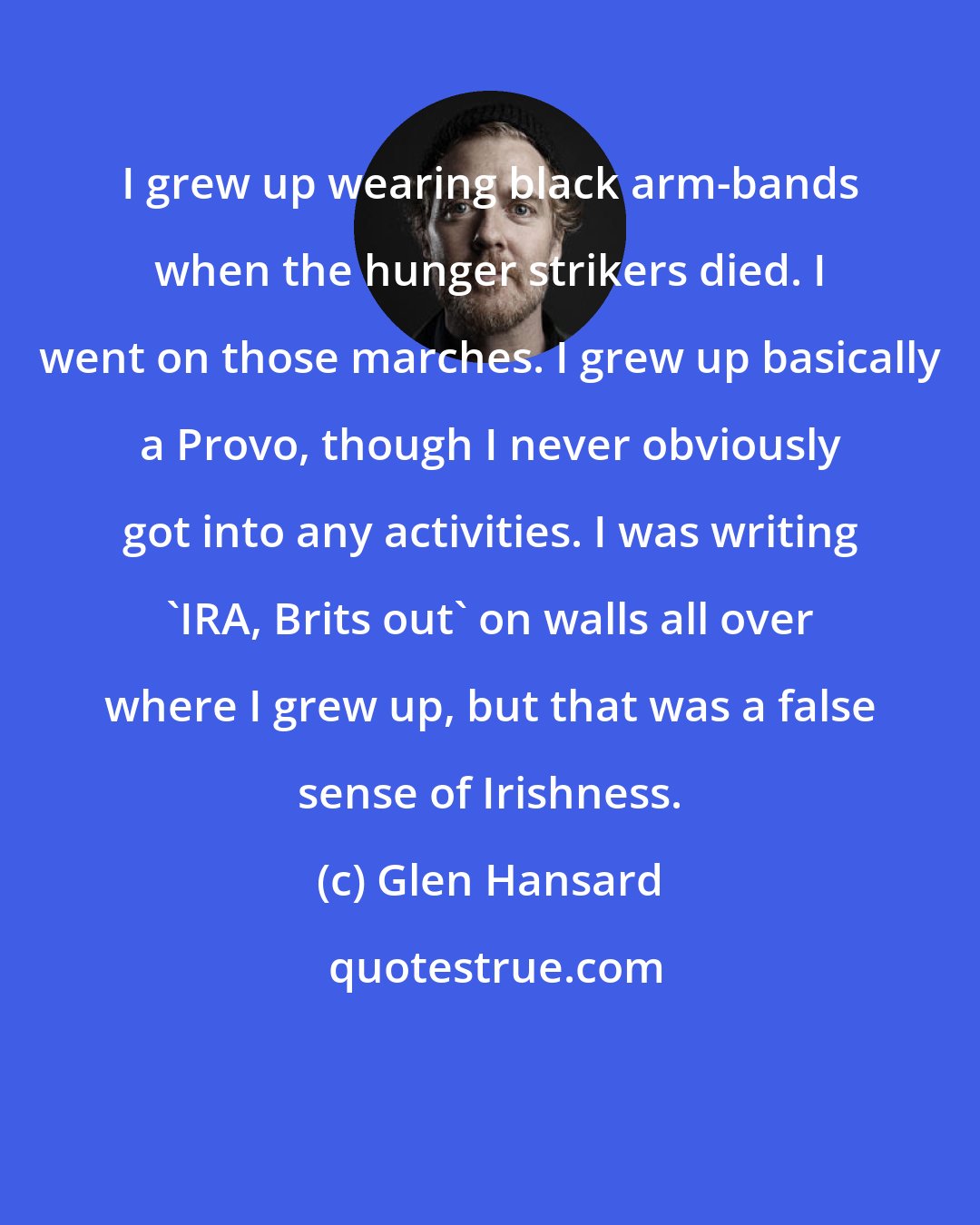 Glen Hansard: I grew up wearing black arm-bands when the hunger strikers died. I went on those marches. I grew up basically a Provo, though I never obviously got into any activities. I was writing 'IRA, Brits out' on walls all over where I grew up, but that was a false sense of Irishness.