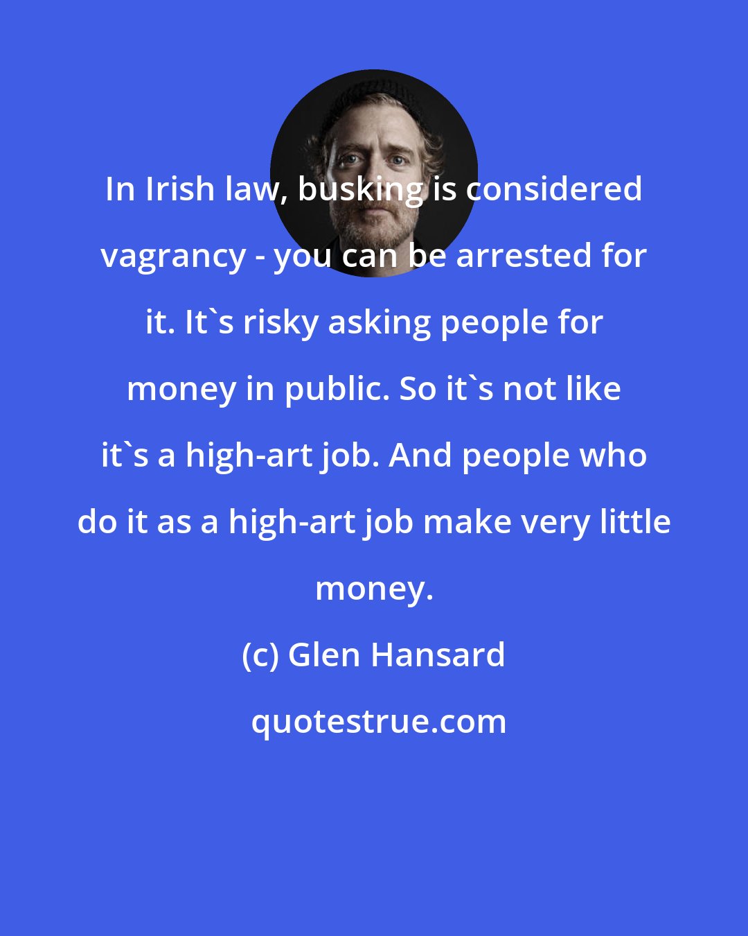 Glen Hansard: In Irish law, busking is considered vagrancy - you can be arrested for it. It's risky asking people for money in public. So it's not like it's a high-art job. And people who do it as a high-art job make very little money.