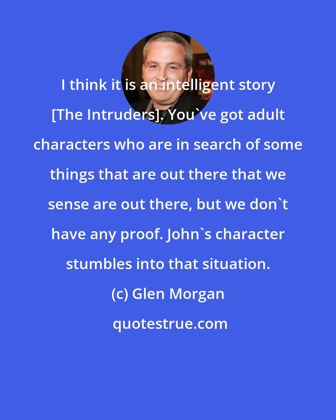 Glen Morgan: I think it is an intelligent story [The Intruders]. You've got adult characters who are in search of some things that are out there that we sense are out there, but we don't have any proof. John's character stumbles into that situation.