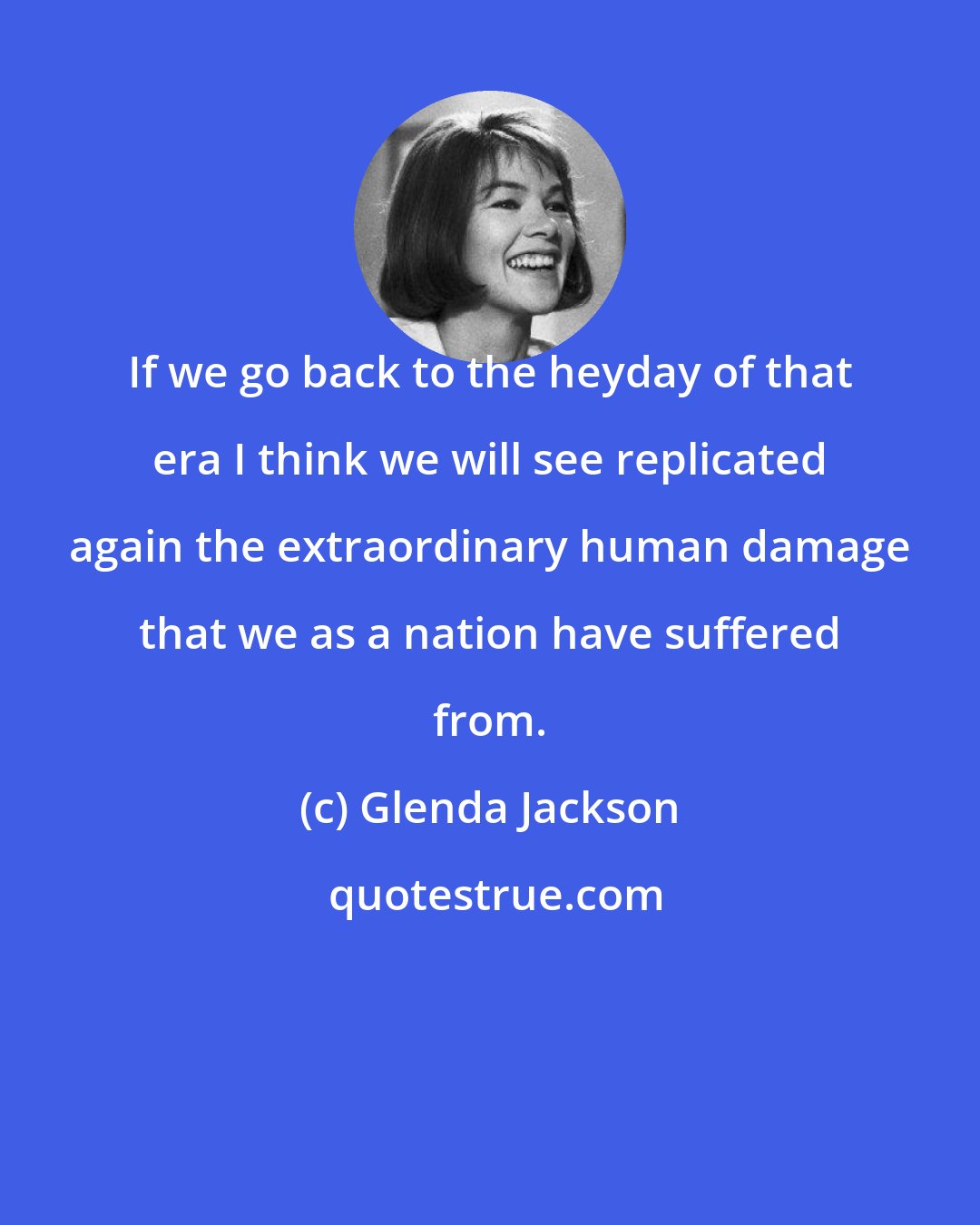 Glenda Jackson: If we go back to the heyday of that era I think we will see replicated again the extraordinary human damage that we as a nation have suffered from.