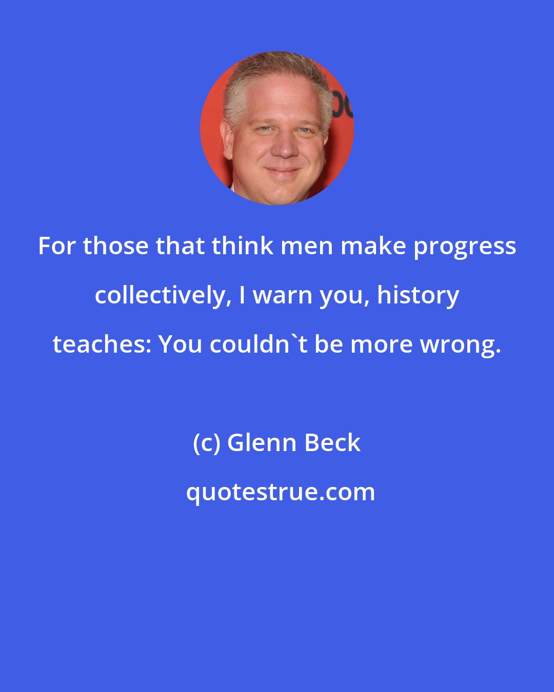 Glenn Beck: For those that think men make progress collectively, I warn you, history teaches: You couldn't be more wrong.