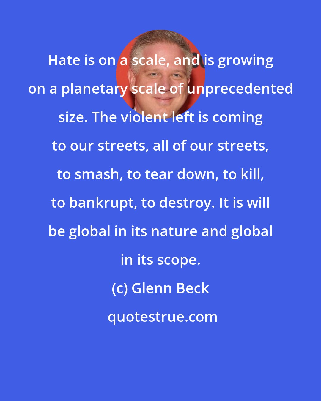 Glenn Beck: Hate is on a scale, and is growing on a planetary scale of unprecedented size. The violent left is coming to our streets, all of our streets, to smash, to tear down, to kill, to bankrupt, to destroy. It is will be global in its nature and global in its scope.