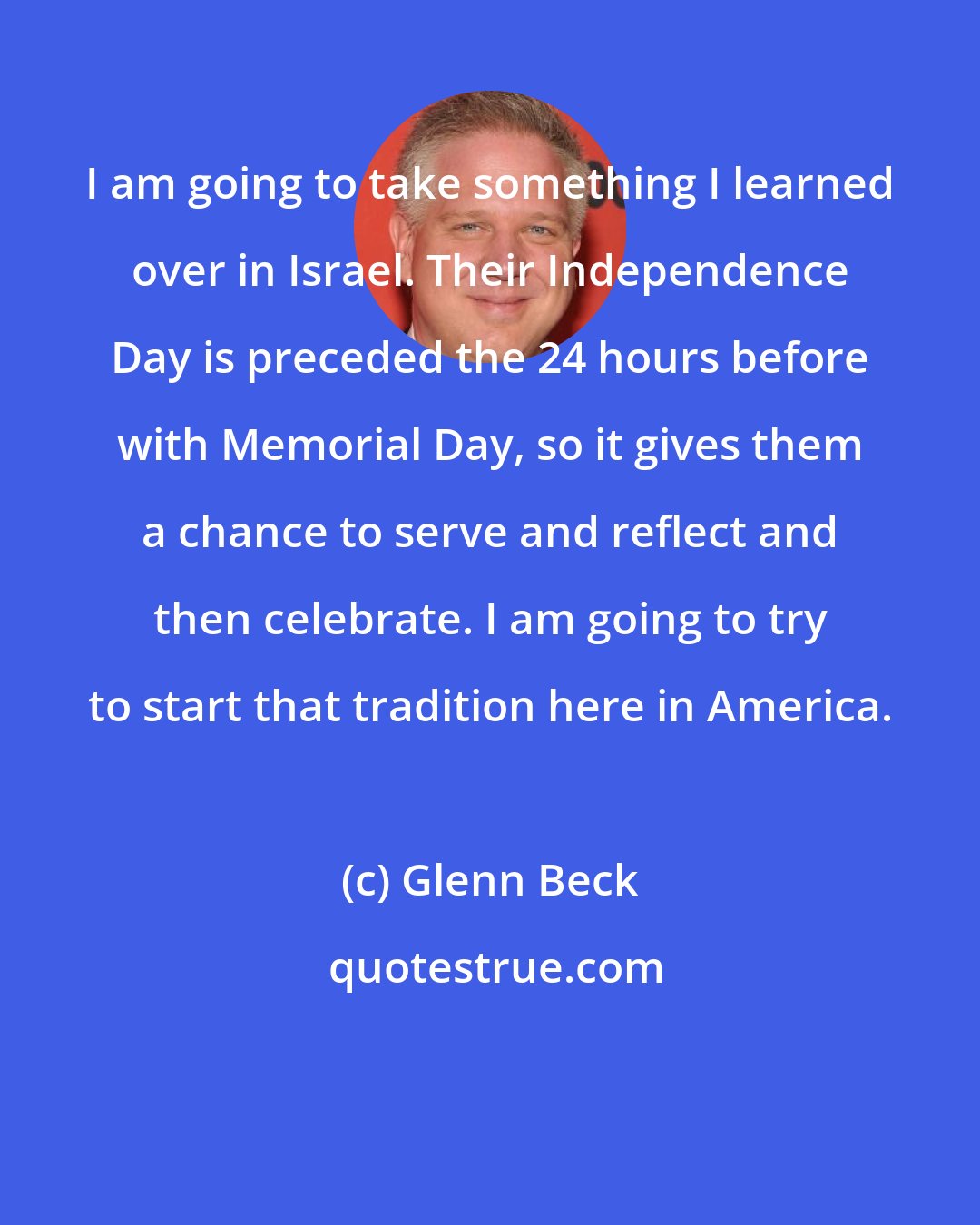 Glenn Beck: I am going to take something I learned over in Israel. Their Independence Day is preceded the 24 hours before with Memorial Day, so it gives them a chance to serve and reflect and then celebrate. I am going to try to start that tradition here in America.