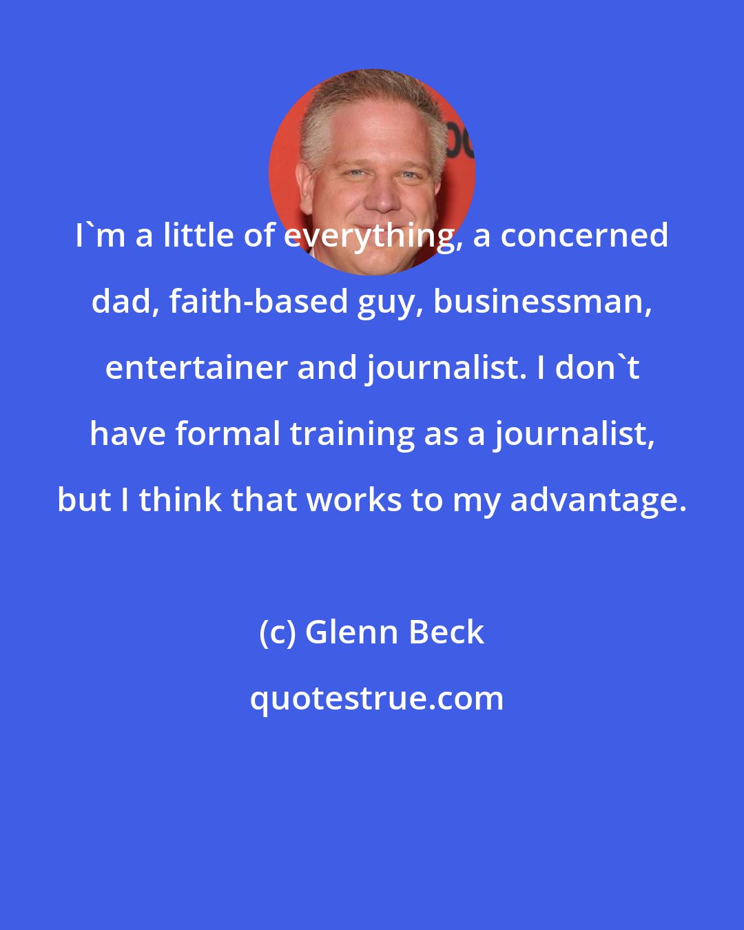 Glenn Beck: I'm a little of everything, a concerned dad, faith-based guy, businessman, entertainer and journalist. I don't have formal training as a journalist, but I think that works to my advantage.