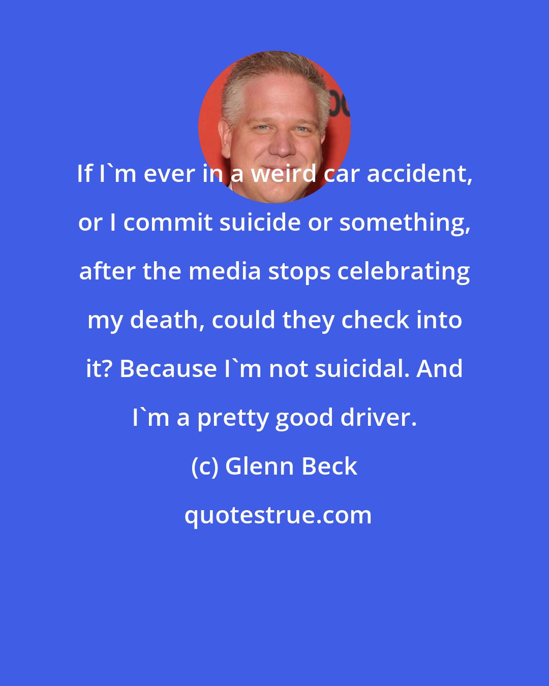 Glenn Beck: If I'm ever in a weird car accident, or I commit suicide or something, after the media stops celebrating my death, could they check into it? Because I'm not suicidal. And I'm a pretty good driver.