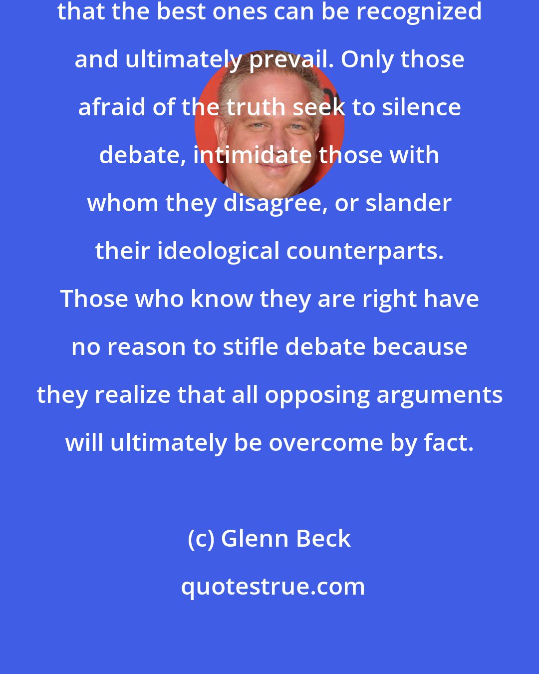 Glenn Beck: It is only on the battlefield of ideas that the best ones can be recognized and ultimately prevail. Only those afraid of the truth seek to silence debate, intimidate those with whom they disagree, or slander their ideological counterparts. Those who know they are right have no reason to stifle debate because they realize that all opposing arguments will ultimately be overcome by fact.