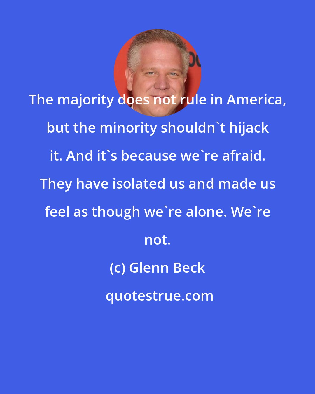 Glenn Beck: The majority does not rule in America, but the minority shouldn't hijack it. And it's because we're afraid. They have isolated us and made us feel as though we're alone. We're not.