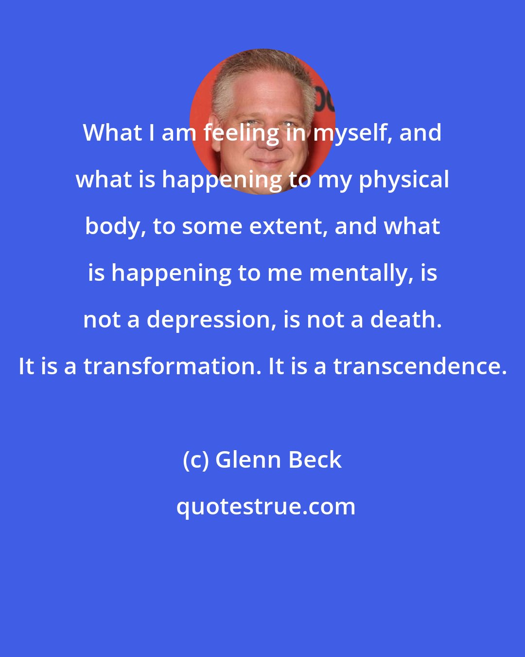 Glenn Beck: What I am feeling in myself, and what is happening to my physical body, to some extent, and what is happening to me mentally, is not a depression, is not a death. It is a transformation. It is a transcendence.