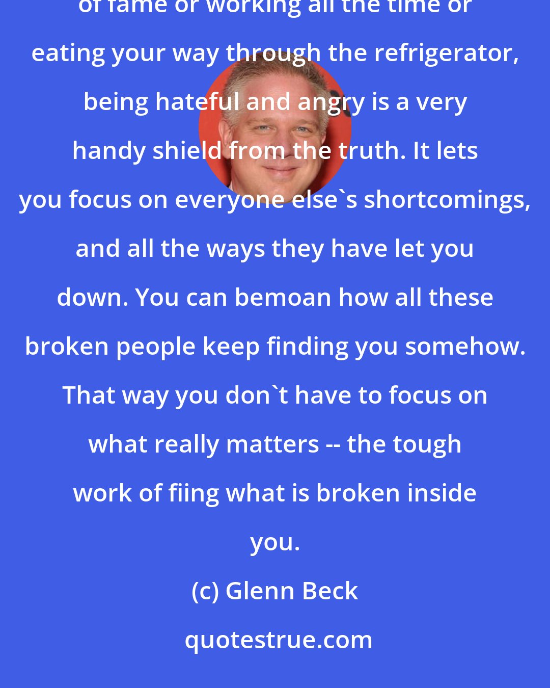 Glenn Beck: When you aren't drinking or using drugs or spending lots of money on fancy toys or basking in the glow of fame or working all the time or eating your way through the refrigerator, being hateful and angry is a very handy shield from the truth. It lets you focus on everyone else's shortcomings, and all the ways they have let you down. You can bemoan how all these broken people keep finding you somehow. That way you don't have to focus on what really matters -- the tough work of fiing what is broken inside you.