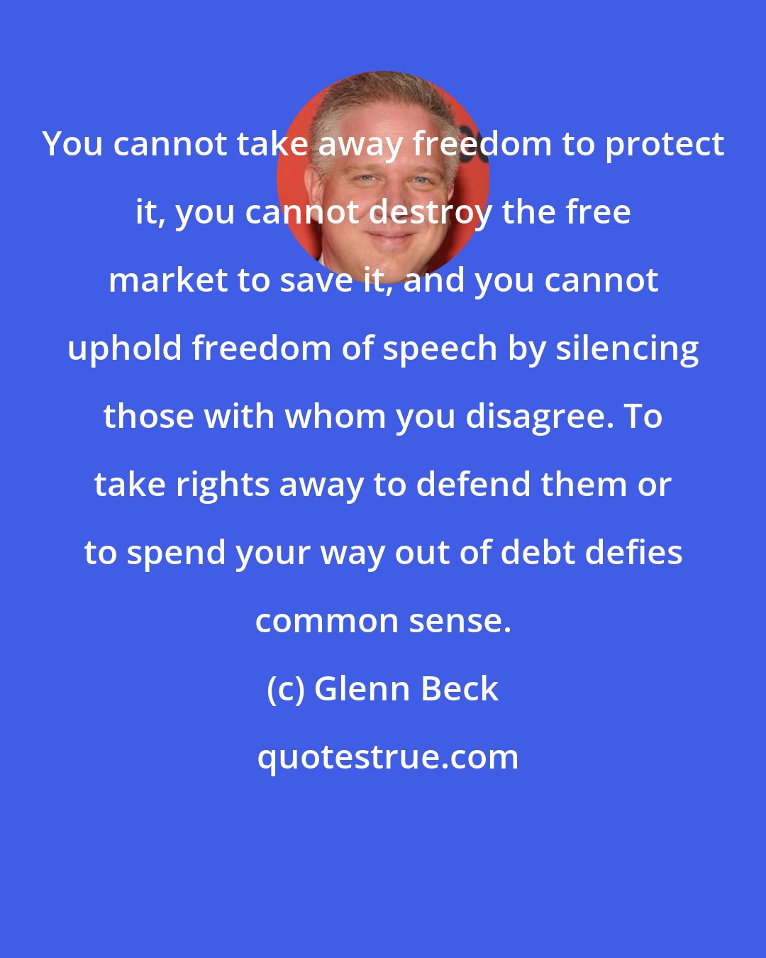 Glenn Beck: You cannot take away freedom to protect it, you cannot destroy the free market to save it, and you cannot uphold freedom of speech by silencing those with whom you disagree. To take rights away to defend them or to spend your way out of debt defies common sense.