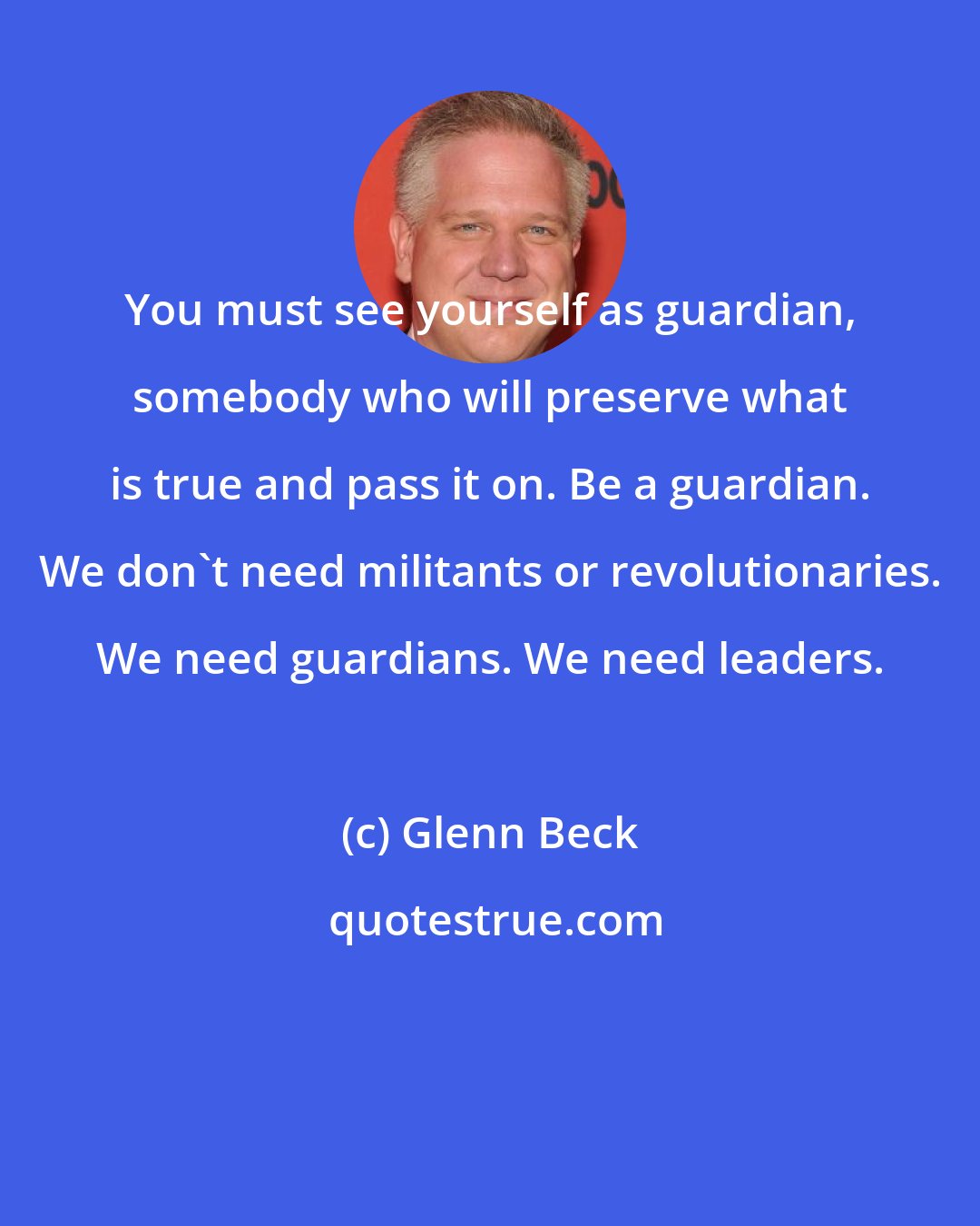 Glenn Beck: You must see yourself as guardian, somebody who will preserve what is true and pass it on. Be a guardian. We don't need militants or revolutionaries. We need guardians. We need leaders.