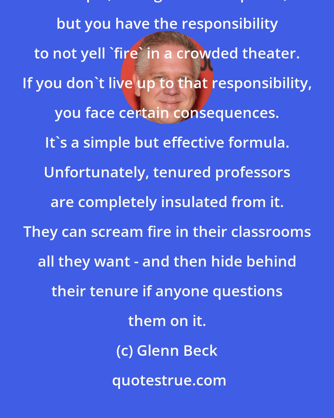 Glenn Beck: America comes with both rights and responsibilities. You have, for example, the right to free speech, but you have the responsibility to not yell 'fire' in a crowded theater. If you don't live up to that responsibility, you face certain consequences. It's a simple but effective formula. Unfortunately, tenured professors are completely insulated from it. They can scream fire in their classrooms all they want - and then hide behind their tenure if anyone questions them on it.