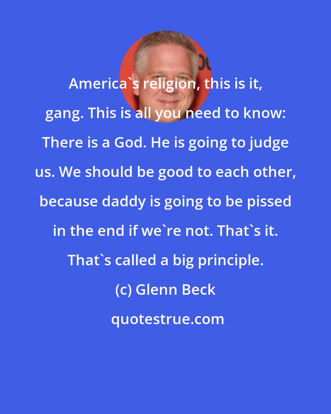 Glenn Beck: America's religion, this is it, gang. This is all you need to know: There is a God. He is going to judge us. We should be good to each other, because daddy is going to be pissed in the end if we're not. That's it. That's called a big principle.