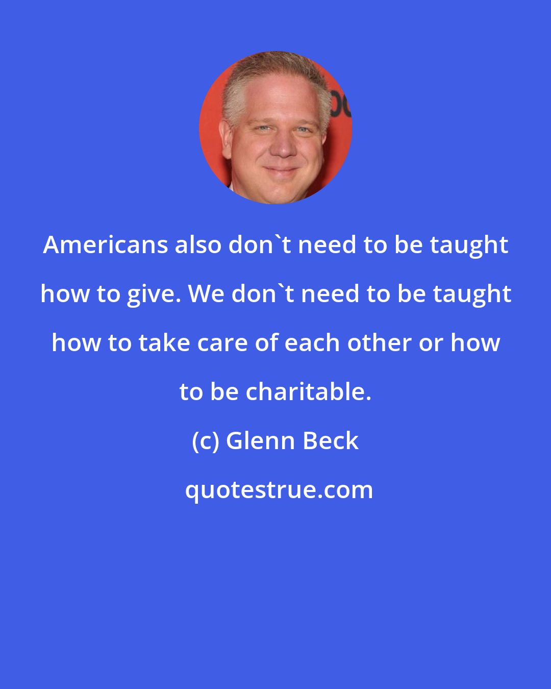 Glenn Beck: Americans also don't need to be taught how to give. We don't need to be taught how to take care of each other or how to be charitable.