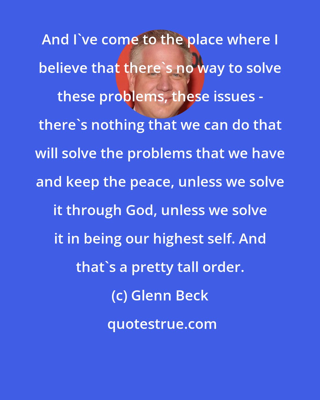 Glenn Beck: And I've come to the place where I believe that there's no way to solve these problems, these issues - there's nothing that we can do that will solve the problems that we have and keep the peace, unless we solve it through God, unless we solve it in being our highest self. And that's a pretty tall order.