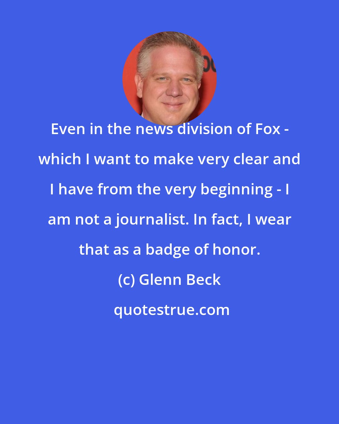 Glenn Beck: Even in the news division of Fox - which I want to make very clear and I have from the very beginning - I am not a journalist. In fact, I wear that as a badge of honor.