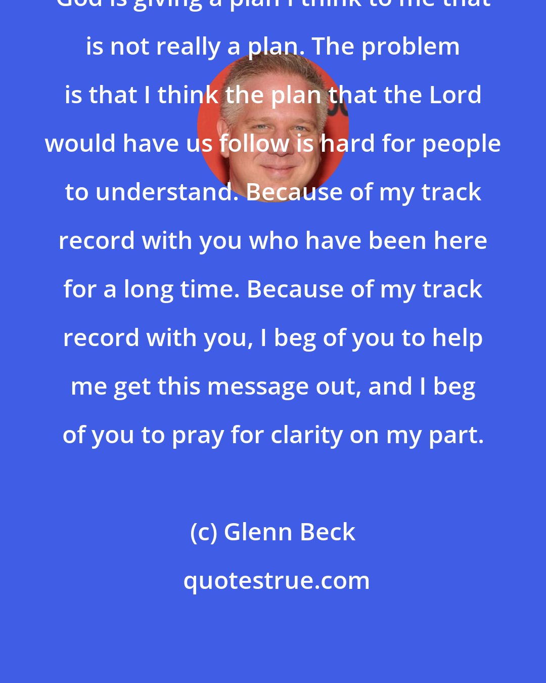 Glenn Beck: God is giving a plan I think to me that is not really a plan. The problem is that I think the plan that the Lord would have us follow is hard for people to understand. Because of my track record with you who have been here for a long time. Because of my track record with you, I beg of you to help me get this message out, and I beg of you to pray for clarity on my part.