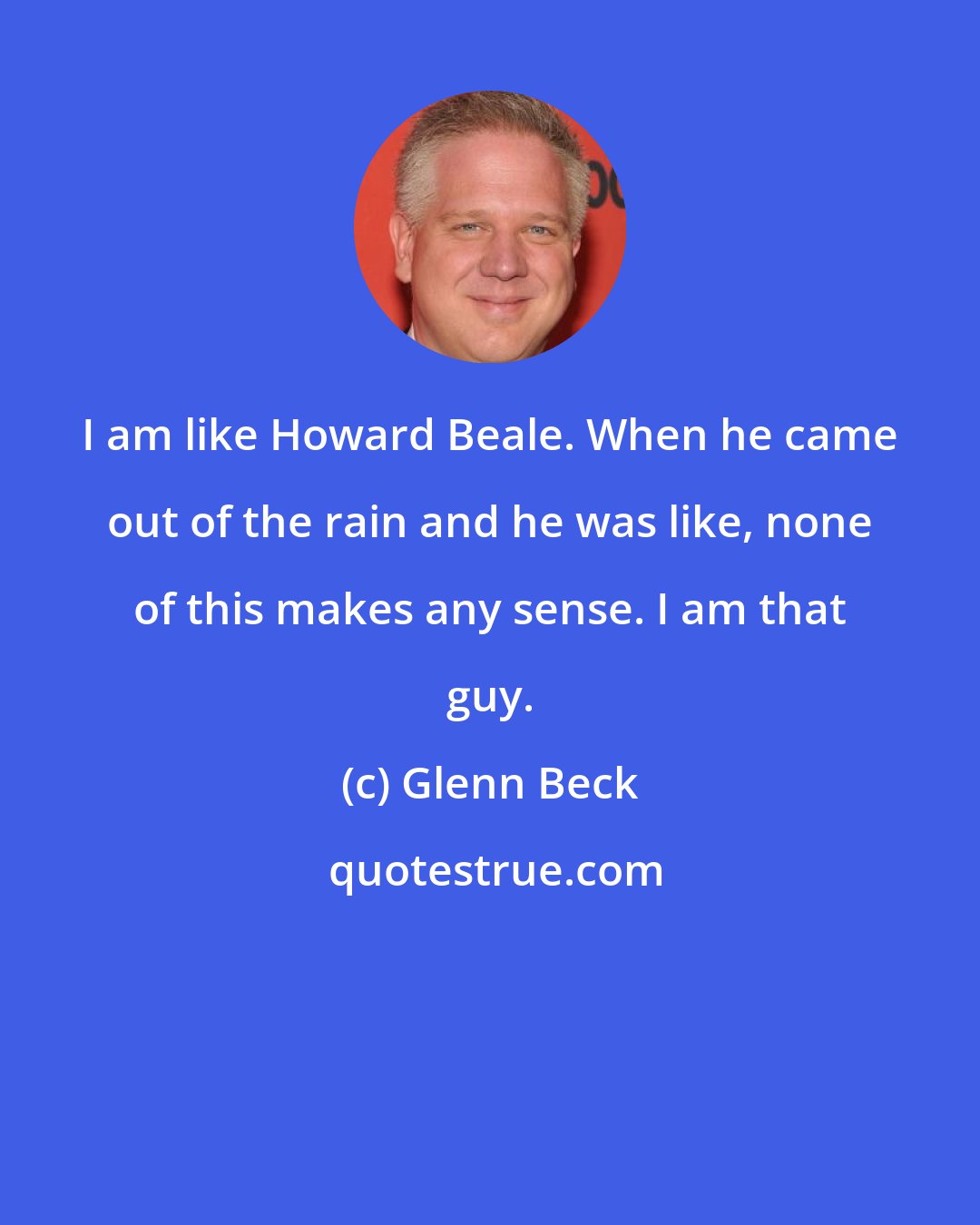 Glenn Beck: I am like Howard Beale. When he came out of the rain and he was like, none of this makes any sense. I am that guy.