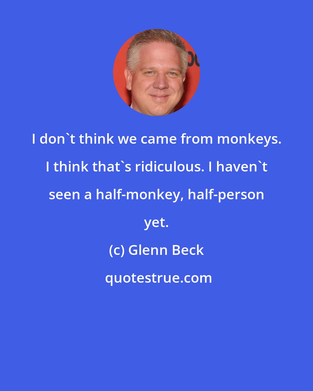 Glenn Beck: I don't think we came from monkeys. I think that's ridiculous. I haven't seen a half-monkey, half-person yet.