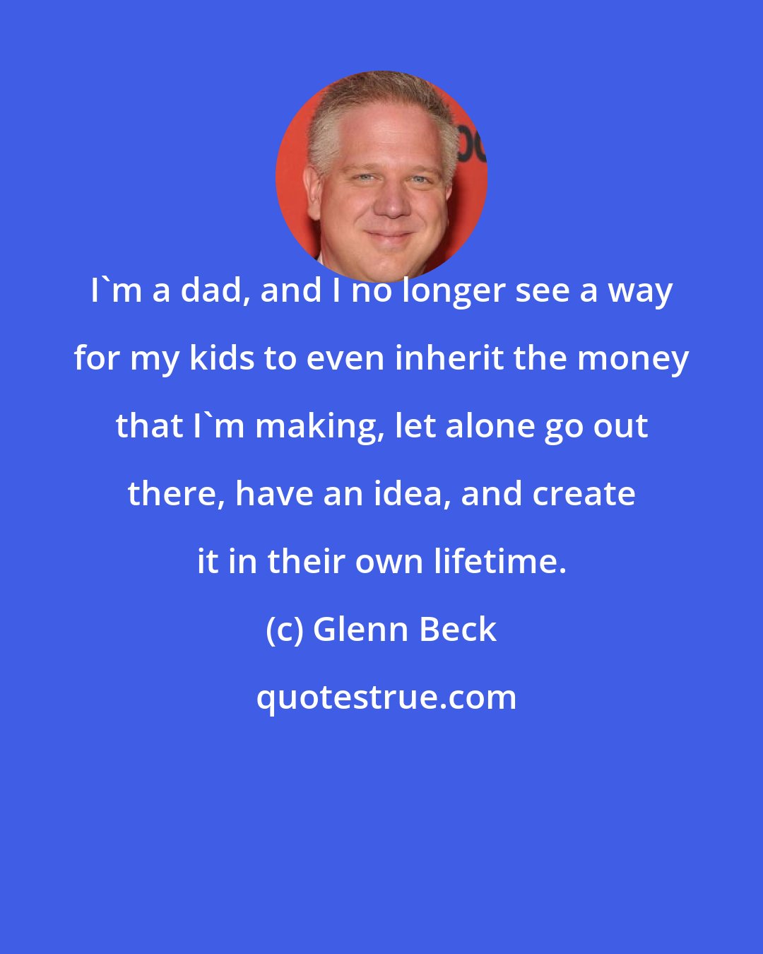 Glenn Beck: I'm a dad, and I no longer see a way for my kids to even inherit the money that I'm making, let alone go out there, have an idea, and create it in their own lifetime.