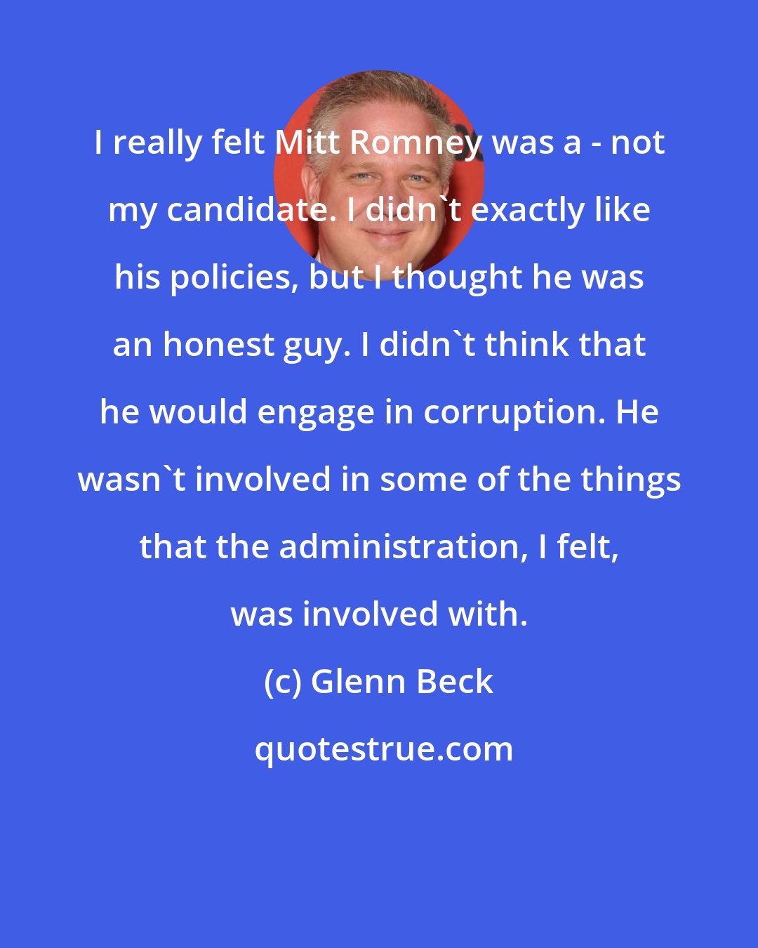 Glenn Beck: I really felt Mitt Romney was a - not my candidate. I didn't exactly like his policies, but I thought he was an honest guy. I didn't think that he would engage in corruption. He wasn't involved in some of the things that the administration, I felt, was involved with.