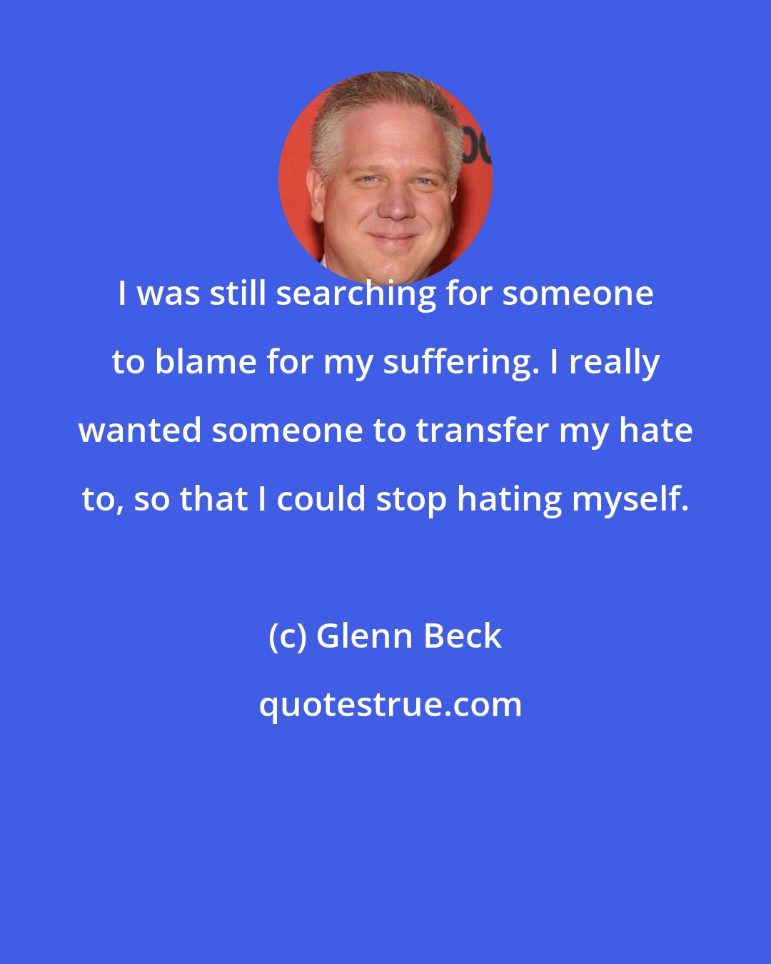 Glenn Beck: I was still searching for someone to blame for my suffering. I really wanted someone to transfer my hate to, so that I could stop hating myself.