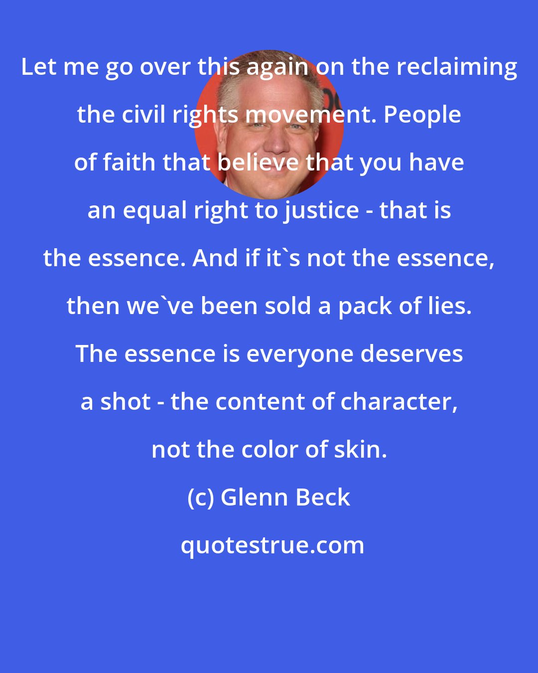 Glenn Beck: Let me go over this again on the reclaiming the civil rights movement. People of faith that believe that you have an equal right to justice - that is the essence. And if it's not the essence, then we've been sold a pack of lies. The essence is everyone deserves a shot - the content of character, not the color of skin.