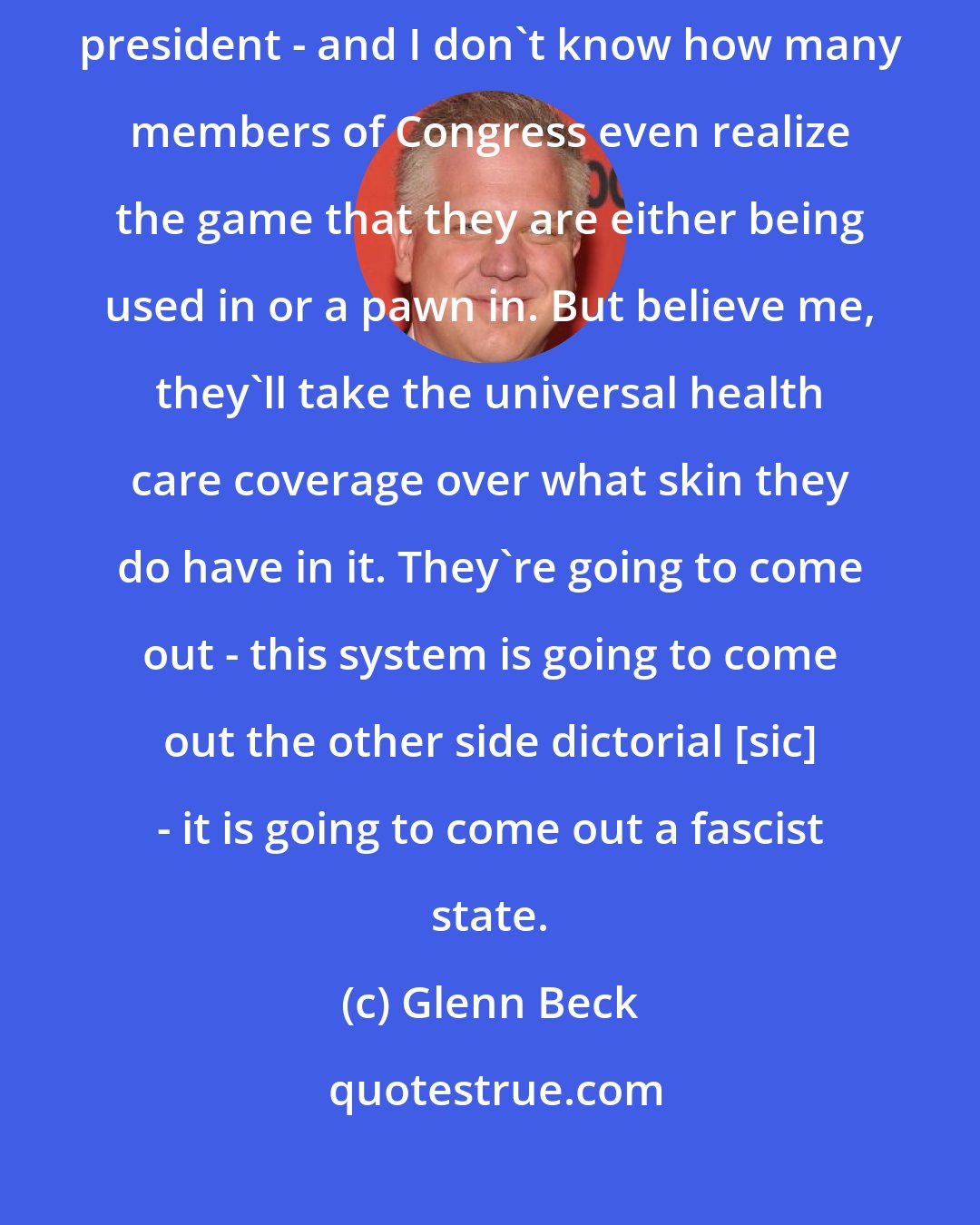 Glenn Beck: Let me tell you something, the end game, Paul, for Congress and this president - and I don't know how many members of Congress even realize the game that they are either being used in or a pawn in. But believe me, they'll take the universal health care coverage over what skin they do have in it. They're going to come out - this system is going to come out the other side dictorial [sic] - it is going to come out a fascist state.