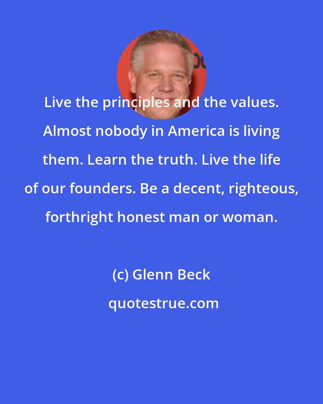 Glenn Beck: Live the principles and the values. Almost nobody in America is living them. Learn the truth. Live the life of our founders. Be a decent, righteous, forthright honest man or woman.