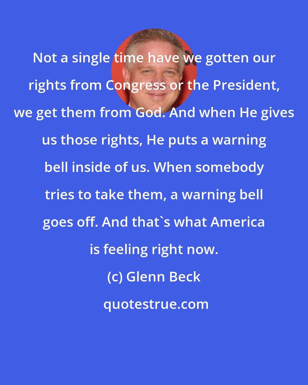 Glenn Beck: Not a single time have we gotten our rights from Congress or the President, we get them from God. And when He gives us those rights, He puts a warning bell inside of us. When somebody tries to take them, a warning bell goes off. And that's what America is feeling right now.