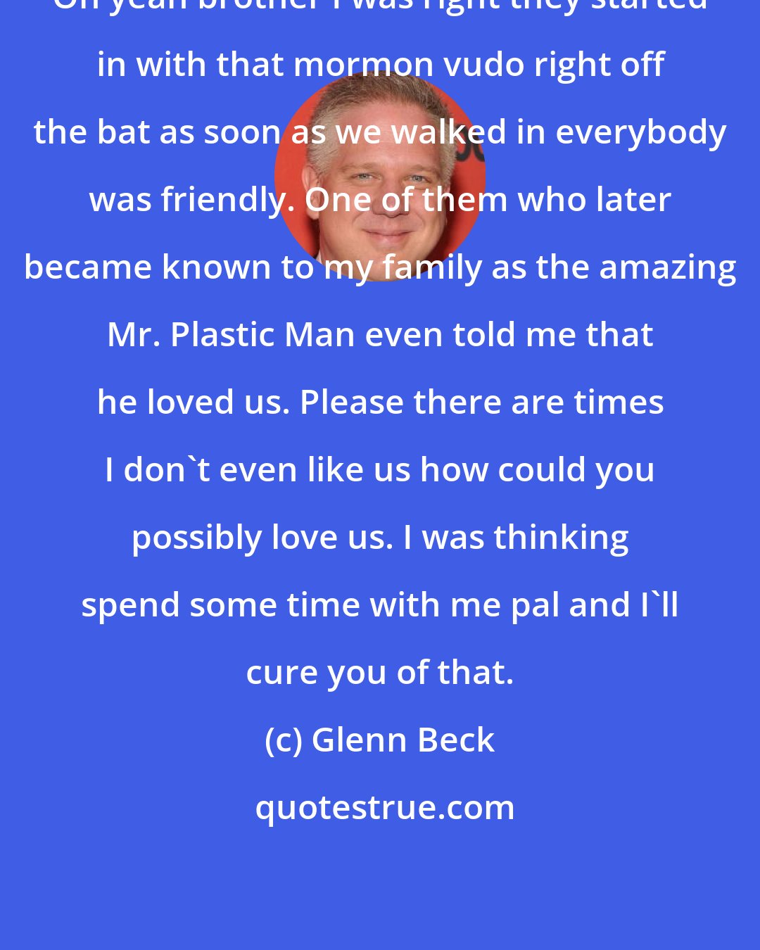 Glenn Beck: Oh yeah brother I was right they started in with that mormon vudo right off the bat as soon as we walked in everybody was friendly. One of them who later became known to my family as the amazing Mr. Plastic Man even told me that he loved us. Please there are times I don't even like us how could you possibly love us. I was thinking spend some time with me pal and I'll cure you of that.