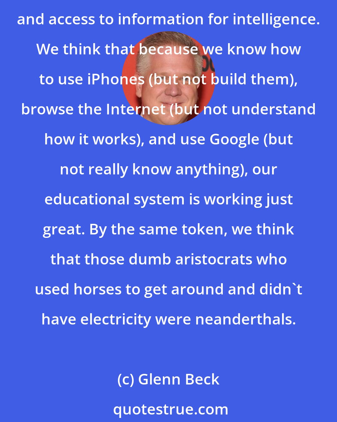 Glenn Beck: Thanks is part to our education system, we tend to think that we're smarter than the stupid guys in funny wigs who came before us. But that's because we are mistaking technology, progress, and access to information for intelligence. We think that because we know how to use iPhones (but not build them), browse the Internet (but not understand how it works), and use Google (but not really know anything), our educational system is working just great. By the same token, we think that those dumb aristocrats who used horses to get around and didn't have electricity were neanderthals.