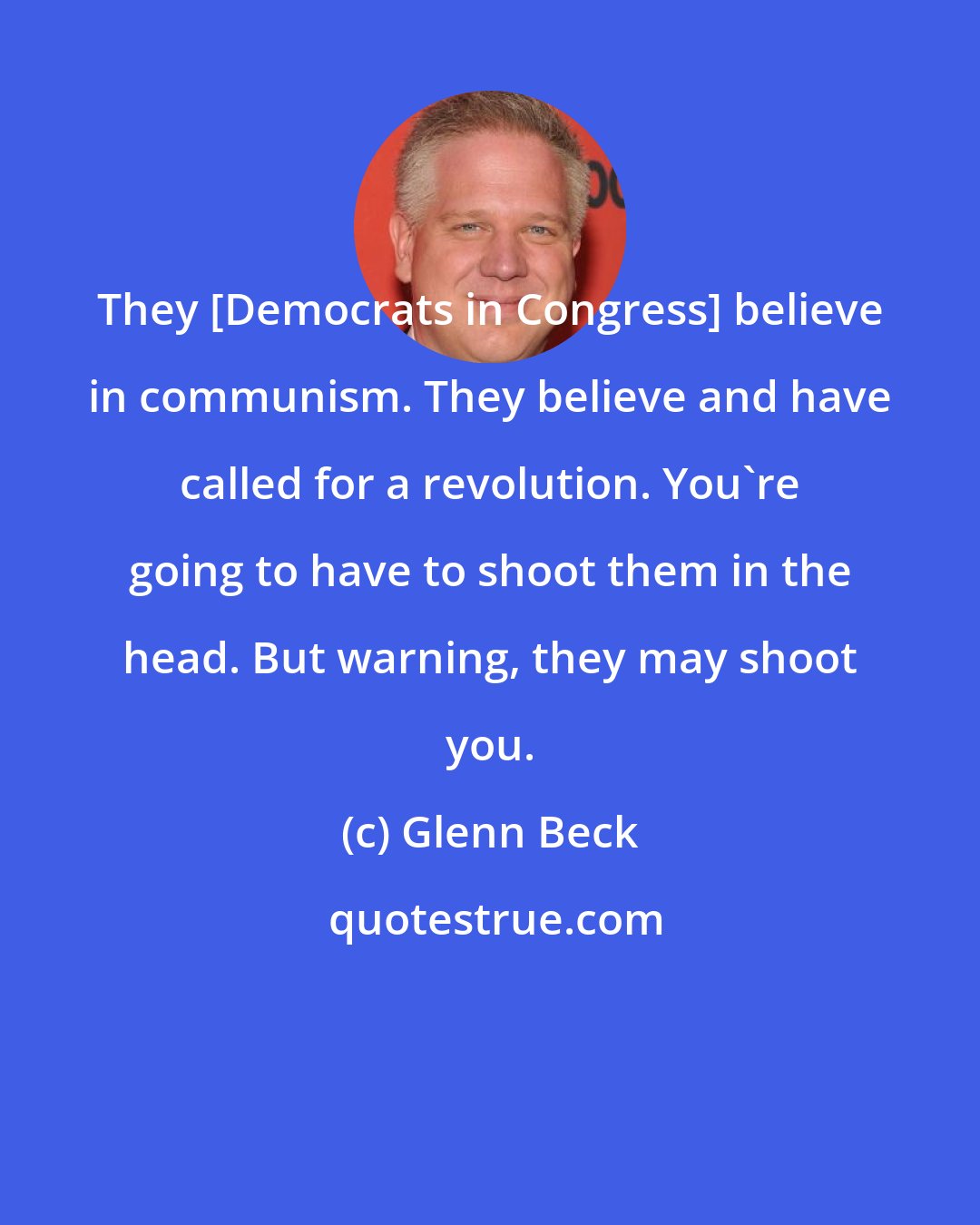 Glenn Beck: They [Democrats in Congress] believe in communism. They believe and have called for a revolution. You're going to have to shoot them in the head. But warning, they may shoot you.