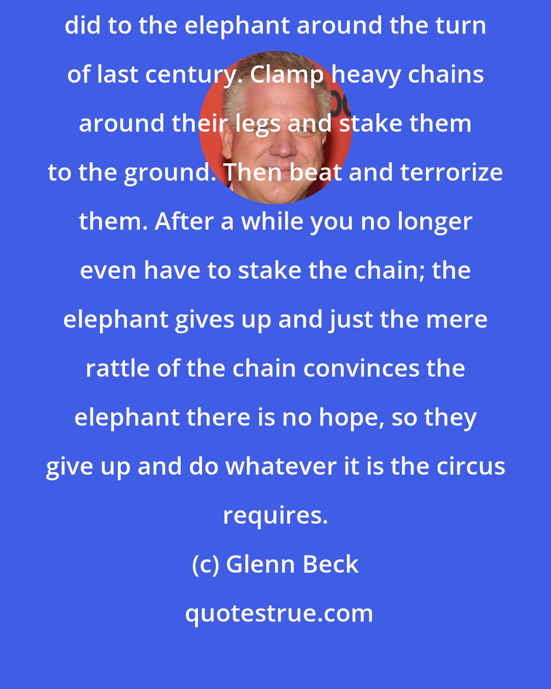 Glenn Beck: To keep a man a slave you do much the same as the cruel circus masters did to the elephant around the turn of last century. Clamp heavy chains around their legs and stake them to the ground. Then beat and terrorize them. After a while you no longer even have to stake the chain; the elephant gives up and just the mere rattle of the chain convinces the elephant there is no hope, so they give up and do whatever it is the circus requires.