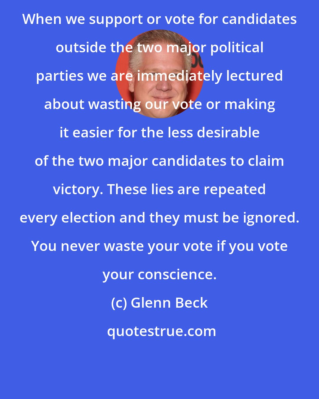 Glenn Beck: When we support or vote for candidates outside the two major political parties we are immediately lectured about wasting our vote or making it easier for the less desirable of the two major candidates to claim victory. These lies are repeated every election and they must be ignored. You never waste your vote if you vote your conscience.