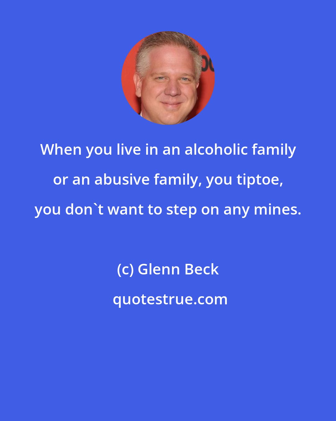 Glenn Beck: When you live in an alcoholic family or an abusive family, you tiptoe, you don't want to step on any mines.