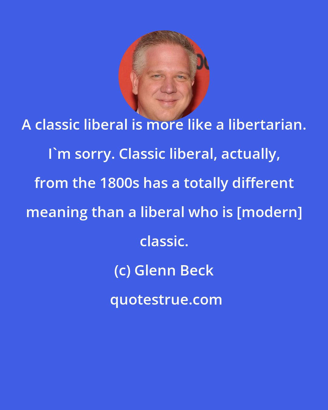 Glenn Beck: A classic liberal is more like a libertarian. I'm sorry. Classic liberal, actually, from the 1800s has a totally different meaning than a liberal who is [modern] classic.