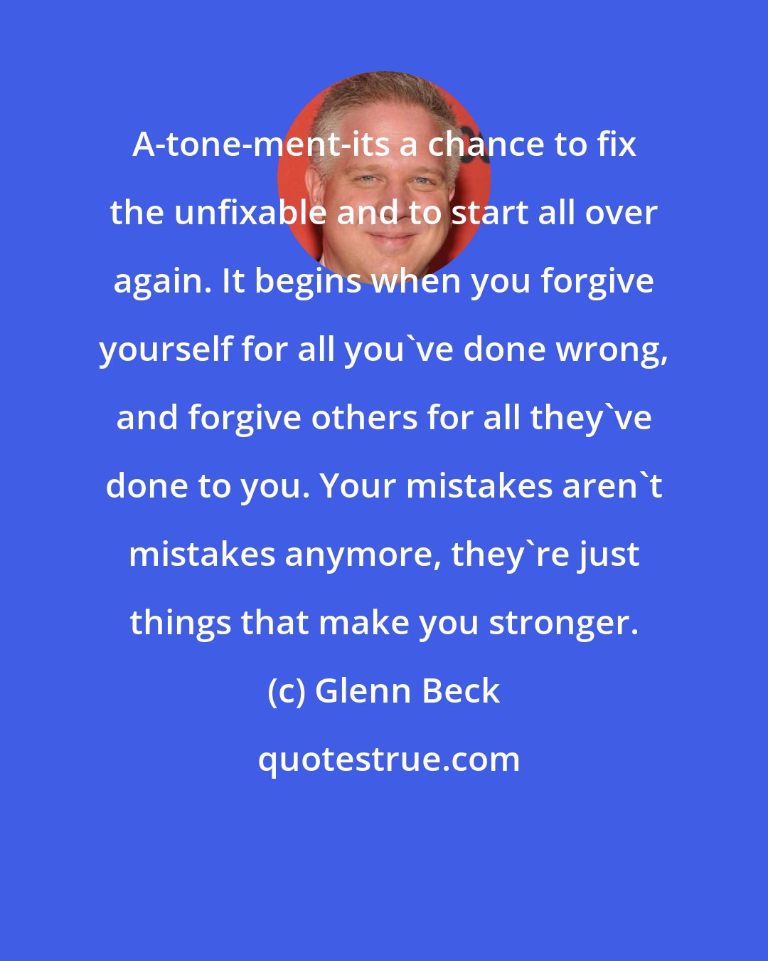 Glenn Beck: A-tone-ment-its a chance to fix the unfixable and to start all over again. It begins when you forgive yourself for all you've done wrong, and forgive others for all they've done to you. Your mistakes aren't mistakes anymore, they're just things that make you stronger.