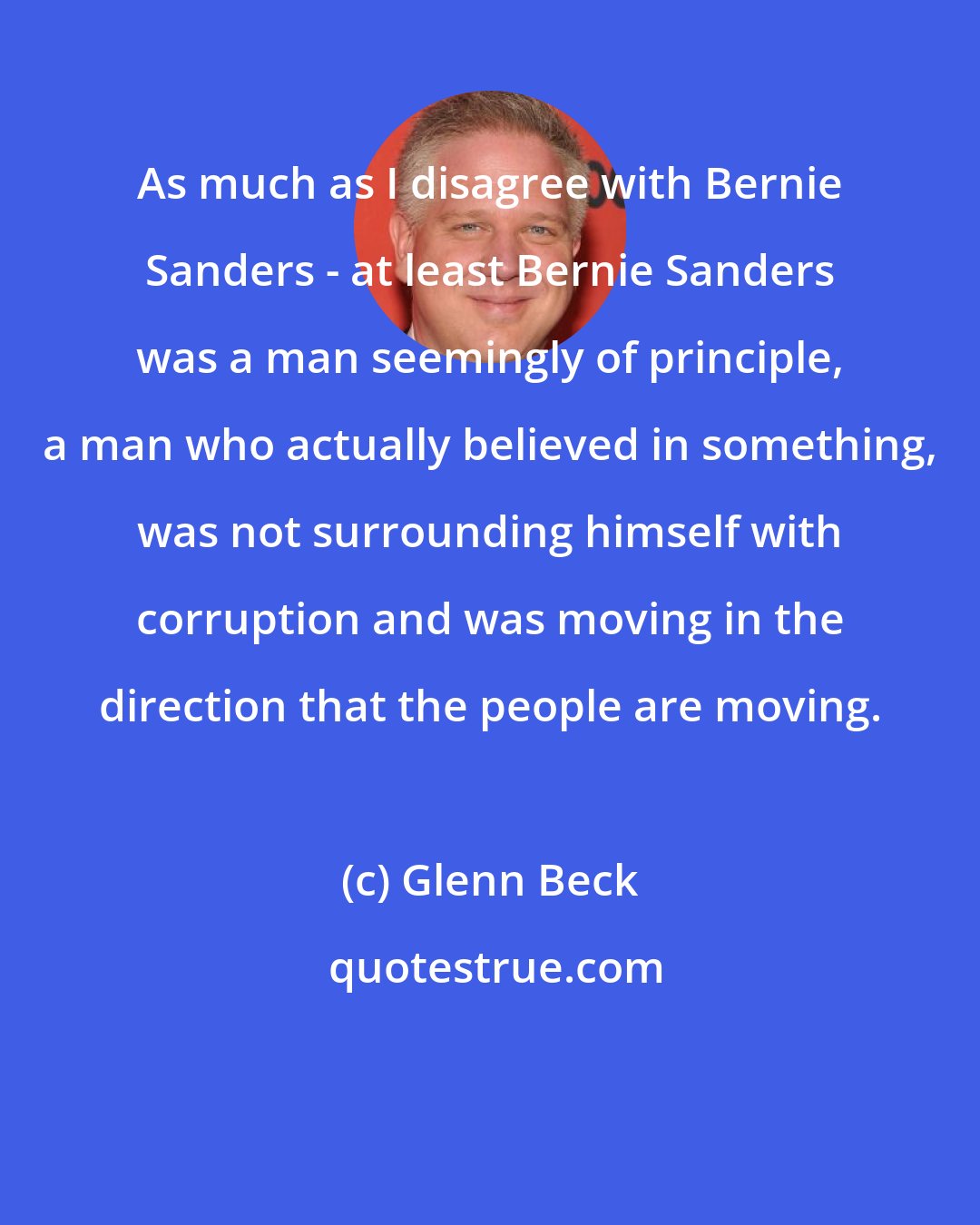 Glenn Beck: As much as I disagree with Bernie Sanders - at least Bernie Sanders was a man seemingly of principle, a man who actually believed in something, was not surrounding himself with corruption and was moving in the direction that the people are moving.